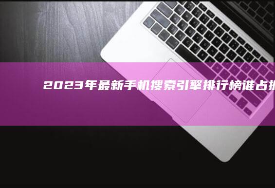 2023年最新手机搜索引擎排行榜：谁占据首位？